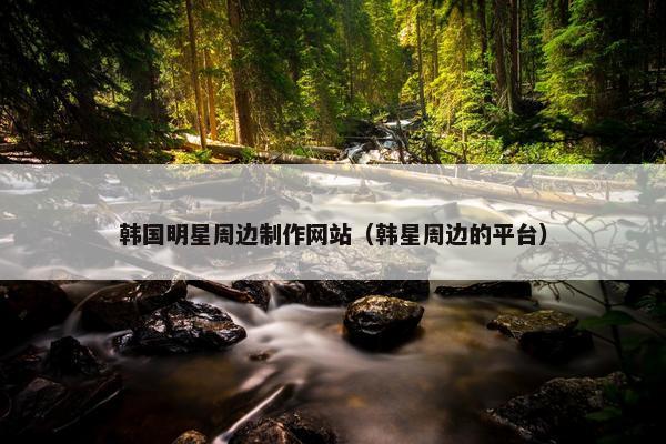 韩国明星周边制作网站（韩星周边的平台）