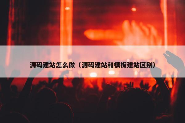 源码建站怎么做（源码建站和模板建站区别）