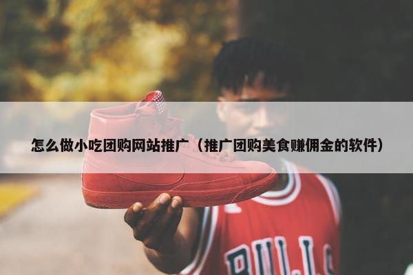 怎么做小吃团购网站推广（推广团购美食赚佣金的软件）