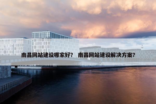 南昌网站建设哪家好？ 南昌网站建设解决方案？