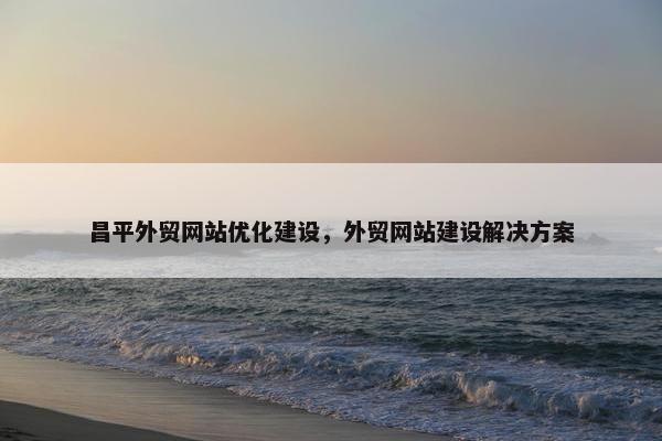 昌平外贸网站优化建设，外贸网站建设解决方案