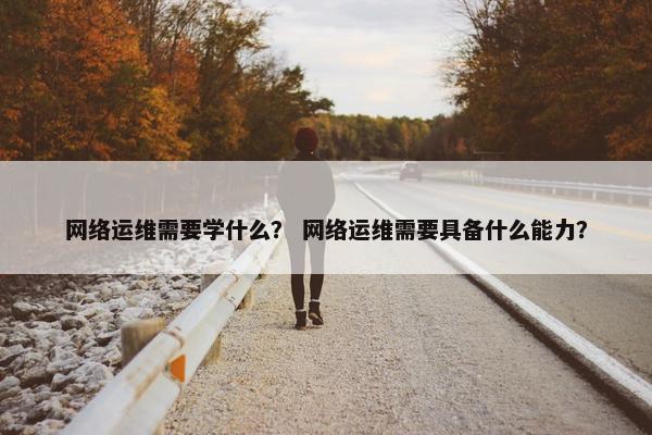 网络运维需要学什么？ 网络运维需要具备什么能力？