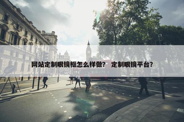 网站定制眼镜框怎么样做？ 定制眼镜平台？