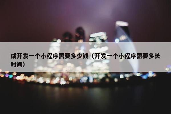 成开发一个小程序需要多少钱（开发一个小程序需要多长时间）