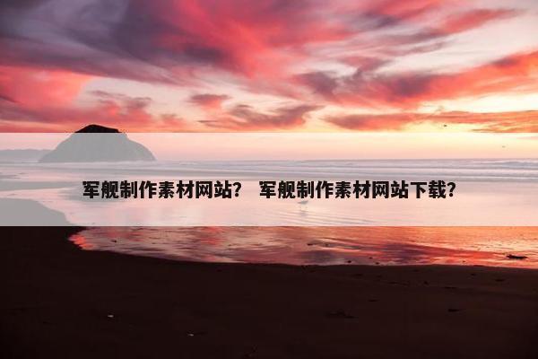 军舰制作素材网站？ 军舰制作素材网站下载？