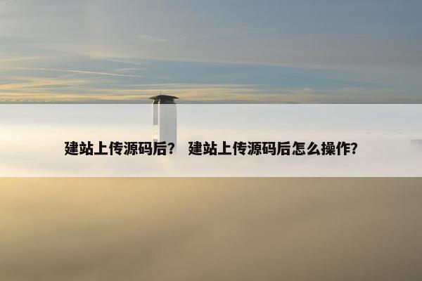 建站上传源码后？ 建站上传源码后怎么操作？