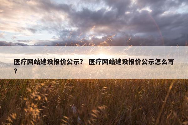 医疗网站建设报价公示？ 医疗网站建设报价公示怎么写？