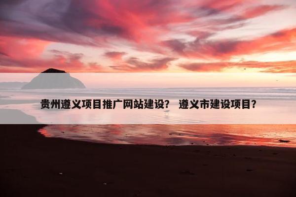 贵州遵义项目推广网站建设？ 遵义市建设项目？