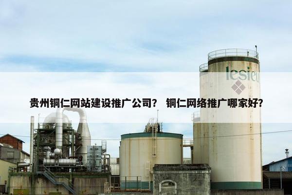 贵州铜仁网站建设推广公司？ 铜仁网络推广哪家好？