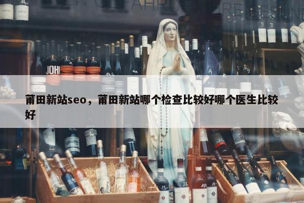莆田新站seo，莆田新站哪个检查比较好哪个医生比较好