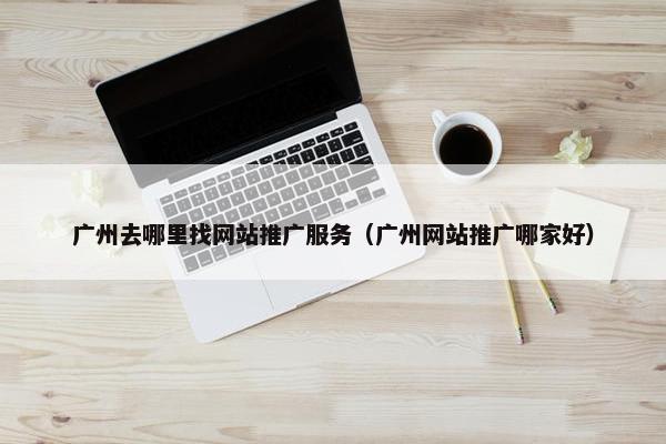 广州去哪里找网站推广服务（广州网站推广哪家好）