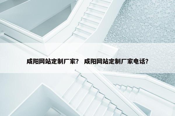 咸阳网站定制厂家？ 咸阳网站定制厂家电话？