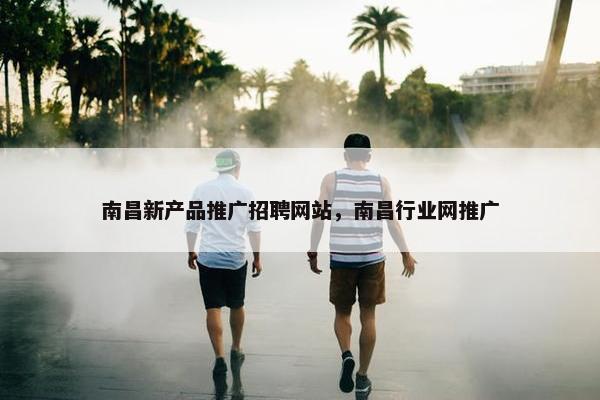 南昌新产品推广招聘网站，南昌行业网推广