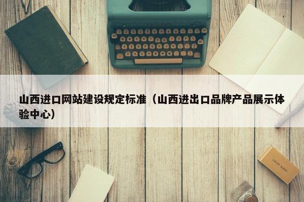山西进口网站建设规定标准（山西进出口品牌产品展示体验中心）