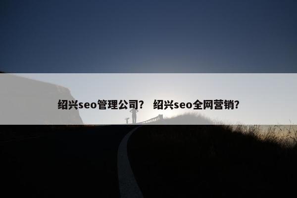 绍兴seo管理公司？ 绍兴seo全网营销？