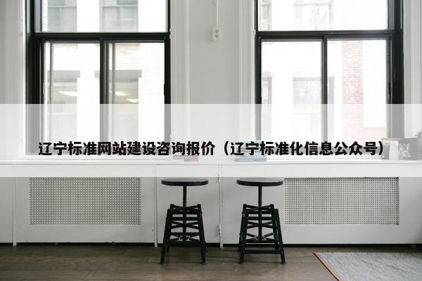 辽宁标准网站建设咨询报价（辽宁标准化信息公众号）