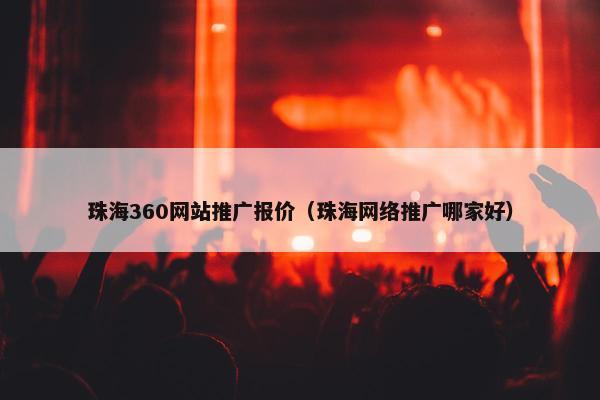 珠海360网站推广报价（珠海网络推广哪家好）