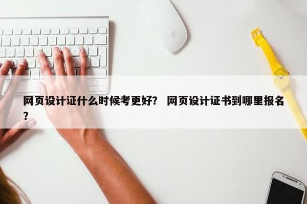 网页设计证什么时候考更好？ 网页设计证书到哪里报名？