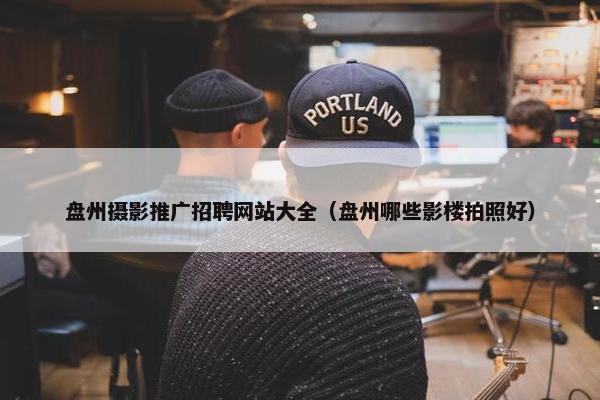 盘州摄影推广招聘网站大全（盘州哪些影楼拍照好）