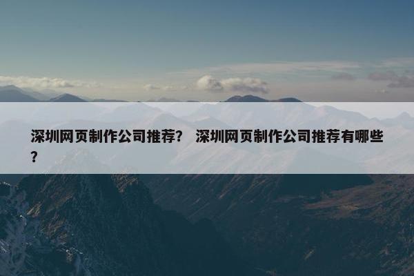 深圳网页制作公司推荐？ 深圳网页制作公司推荐有哪些？