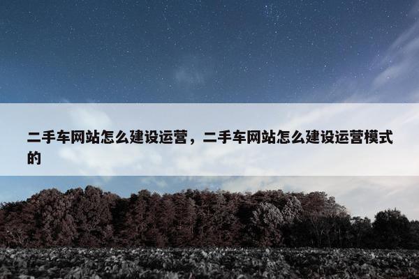二手车网站怎么建设运营，二手车网站怎么建设运营模式的