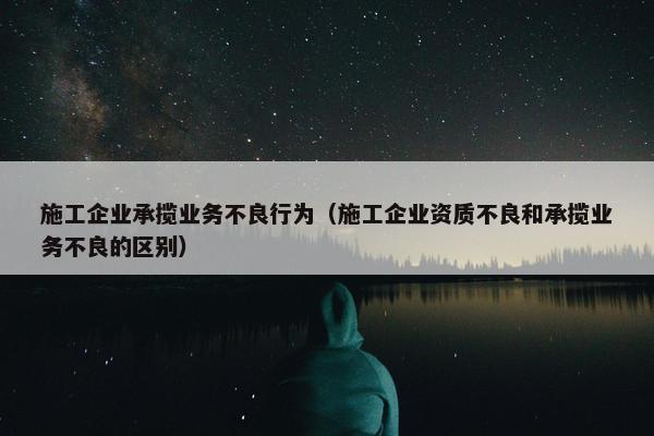 施工企业承揽业务不良行为（施工企业资质不良和承揽业务不良的区别）