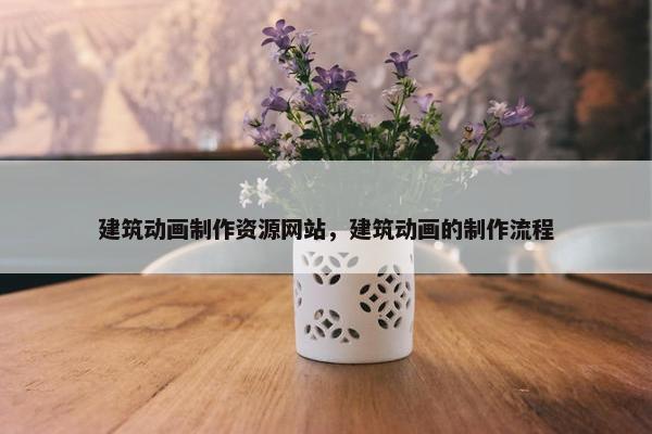 建筑动画制作资源网站，建筑动画的制作流程