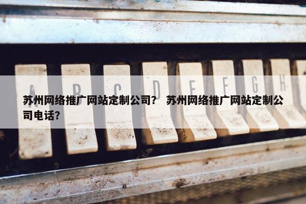 苏州网络推广网站定制公司？ 苏州网络推广网站定制公司电话？