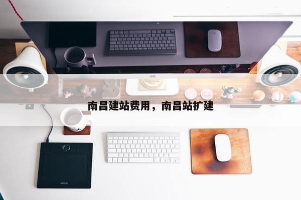 南昌建站费用，南昌站扩建