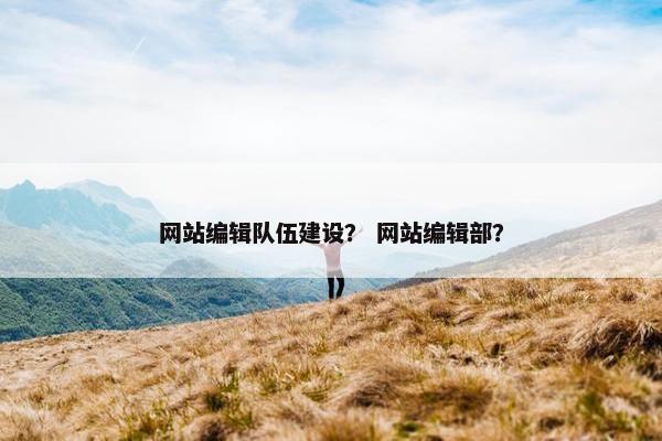 网站编辑队伍建设？ 网站编辑部？