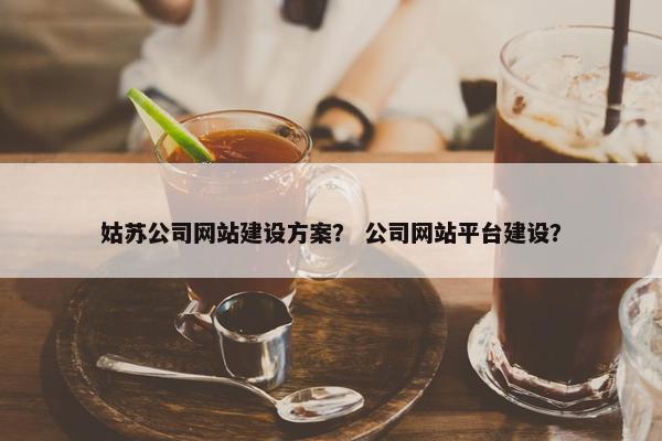 姑苏公司网站建设方案？ 公司网站平台建设？