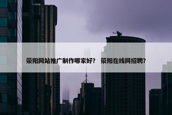 荥阳网站推广制作哪家好？ 荥阳在线网招聘？