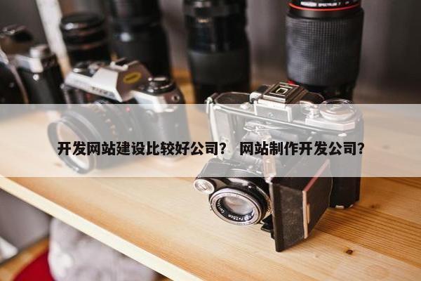 开发网站建设比较好公司？ 网站制作开发公司？