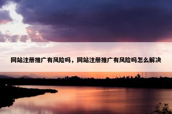 网站注册推广有风险吗，网站注册推广有风险吗怎么解决