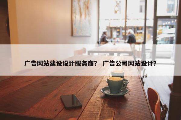 广告网站建设设计服务商？ 广告公司网站设计？