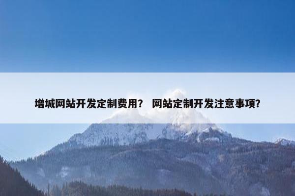 增城网站开发定制费用？ 网站定制开发注意事项？