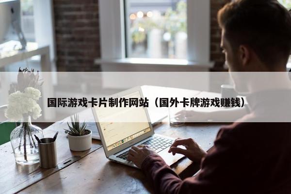 国际游戏卡片制作网站（国外卡牌游戏赚钱）