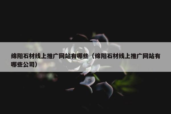 绵阳石材线上推广网站有哪些（绵阳石材线上推广网站有哪些公司）