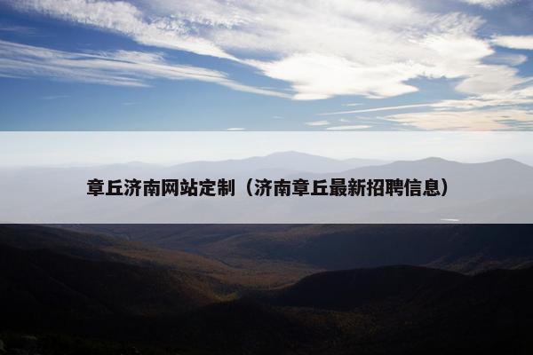 章丘济南网站定制（济南章丘最新招聘信息）
