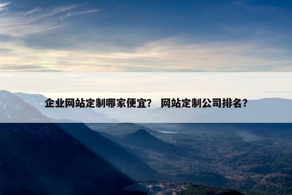 企业网站定制哪家便宜？ 网站定制公司排名？
