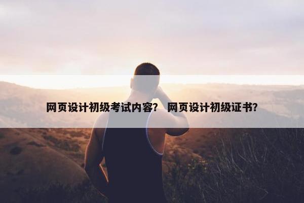 网页设计初级考试内容？ 网页设计初级证书？