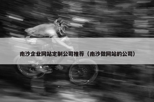南沙企业网站定制公司推荐（南沙做网站的公司）