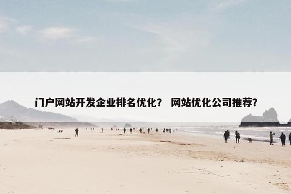 门户网站开发企业排名优化？ 网站优化公司推荐？