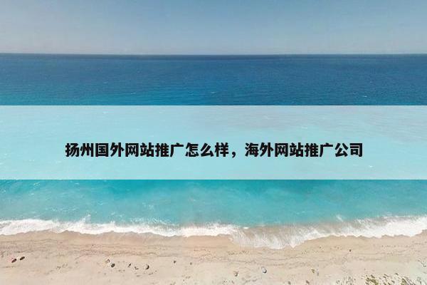 扬州国外网站推广怎么样，海外网站推广公司