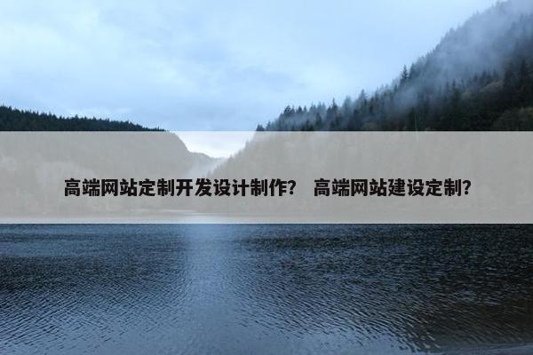 高端网站定制开发设计制作？ 高端网站建设定制？