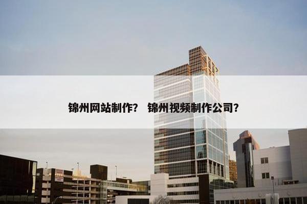 锦州网站制作？ 锦州视频制作公司？