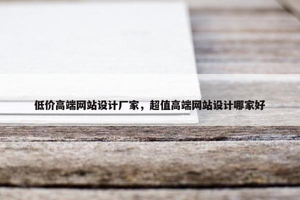 低价高端网站设计厂家，超值高端网站设计哪家好
