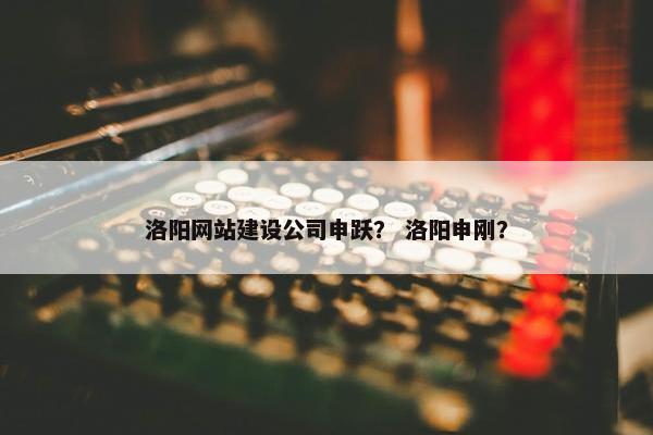 洛阳网站建设公司申跃？ 洛阳申刚？