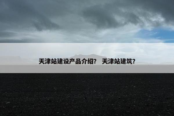 天津站建设产品介绍？ 天津站建筑？