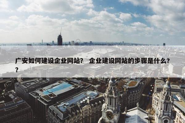 广安如何建设企业网站？ 企业建设网站的步骤是什么?？